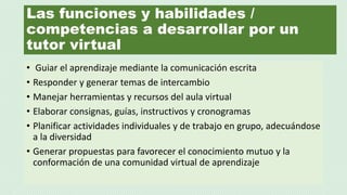 Las funciones y habilidades /
competencias a desarrollar por un
tutor virtual
• Guiar el aprendizaje mediante la comunicación escrita
• Responder y generar temas de intercambio
• Manejar herramientas y recursos del aula virtual
• Elaborar consignas, guías, instructivos y cronogramas
• Planificar actividades individuales y de trabajo en grupo, adecuándose
a la diversidad
• Generar propuestas para favorecer el conocimiento mutuo y la
conformación de una comunidad virtual de aprendizaje
 