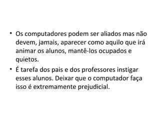 • Os computadores podem ser aliados mas não
devem, jamais, aparecer como aquilo que irá
animar os alunos, mantê-los ocupados e
quietos.
• É tarefa dos pais e dos professores instigar
esses alunos. Deixar que o computador faça
isso é extremamente prejudicial.
 