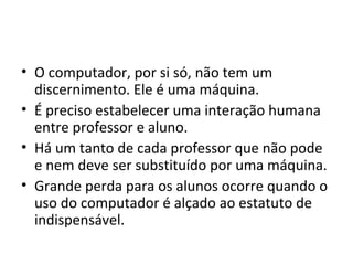 • O computador, por si só, não tem um
discernimento. Ele é uma máquina.
• É preciso estabelecer uma interação humana
entre professor e aluno.
• Há um tanto de cada professor que não pode
e nem deve ser substituído por uma máquina.
• Grande perda para os alunos ocorre quando o
uso do computador é alçado ao estatuto de
indispensável.
 