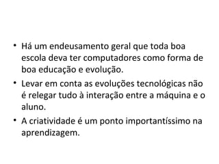 • Há um endeusamento geral que toda boa
escola deva ter computadores como forma de
boa educação e evolução.
• Levar em conta as evoluções tecnológicas não
é relegar tudo à interação entre a máquina e o
aluno.
• A criatividade é um ponto importantíssimo na
aprendizagem.
 