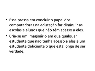 • Essa pressa em concluir o papel dos
computadores na educação faz diminuir as
escolas e alunos que não têm acesso a eles.
• Cria-se um imaginário em que qualquer
estudante que não tenha acesso a eles é um
estudante deficiente o que está longe de ser
verdade.
 