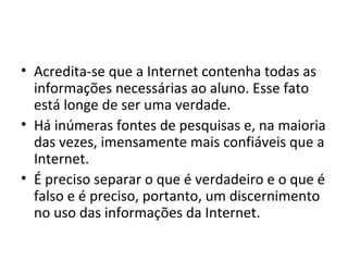 • Acredita-se que a Internet contenha todas as
informações necessárias ao aluno. Esse fato
está longe de ser uma verdade.
• Há inúmeras fontes de pesquisas e, na maioria
das vezes, imensamente mais confiáveis que a
Internet.
• É preciso separar o que é verdadeiro e o que é
falso e é preciso, portanto, um discernimento
no uso das informações da Internet.
 