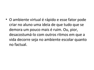 • O ambiente virtual é rápido e esse fator pode
criar no aluno uma ideia de que tudo que se
demora um pouco mais é ruim. Ou, pior,
desacostumá-lo com outros ritmos em que a
vida decorre seja no ambiente escolar quanto
no factual.
 
