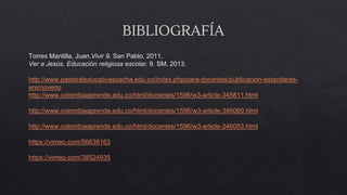 BIBLIOGRAFÍA
Torres Mantilla, Juan.Vivir 9. San Pablo, 2011.
Ver a Jesús. Educación religiosa escolar. 9. SM, 2013.
http://www.pastoraleducativasoacha.edu.co/index.php/para-docentes/publicacion-estandares-
ere/noveno
http://www.colombiaaprende.edu.co/html/docentes/1596/w3-article-345811.html
http://www.colombiaaprende.edu.co/html/docentes/1596/w3-article-346069.html
http://www.colombiaaprende.edu.co/html/docentes/1596/w3-article-346053.html
https://vimeo.com/56638163
https://vimeo.com/38524935
 