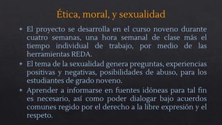 Ética, moral, y sexualidad
◈ El proyecto se desarrolla en el curso noveno durante
cuatro semanas, una hora semanal de clase más el
tiempo individual de trabajo, por medio de las
herramientas REDA.
◈ El tema de la sexualidad genera preguntas, experiencias
positivas y negativas, posibilidades de abuso, para los
estudiantes de grado noveno.
◈ Aprender a informarse en fuentes idóneas para tal fin
es necesario, así como poder dialogar bajo acuerdos
comunes regido por el derecho a la libre expresión y el
respeto.
 