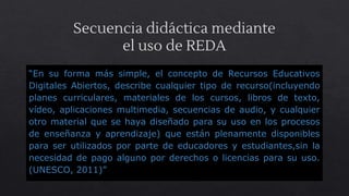Secuencia didáctica mediante
el uso de REDA
“En su forma más simple, el concepto de Recursos Educativos
Digitales Abiertos, describe cualquier tipo de recurso(incluyendo
planes curriculares, materiales de los cursos, libros de texto,
vídeo, aplicaciones multimedia, secuencias de audio, y cualquier
otro material que se haya diseñado para su uso en los procesos
de enseñanza y aprendizaje) que están plenamente disponibles
para ser utilizados por parte de educadores y estudiantes,sin la
necesidad de pago alguno por derechos o licencias para su uso.
(UNESCO, 2011)”
 