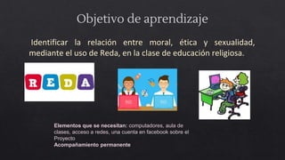 Objetivo de aprendizaje
Identificar la relación entre moral, ética y sexualidad,
mediante el uso de Reda, en la clase de educación religiosa.
Elementos que se necesitan: computadores, aula de
clases, acceso a redes, una cuenta en facebook sobre el
Proyecto
Acompañamiento permanente
 