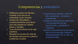 Competencias y estándares
◈ Reflexiona sobre los dilemas
morales a los que se ve
enfrentado el ser humano
◈ Analiza las dificultades y
condicionamientos para llevar
una vida basada en valores
éticos y morales
◈ Vive principios éticos en la vida
cotidiana
◈ Respeta los puntos de vista de
las demás personas en cuanto a
problemas morales
Comprender el sentido y valor de
las enseñanzas , símbolos y
expresiones
Establecer relaciones de diferencia
y de semejanza con las
convicciones y prácticas no
cristianas
Identificar la presencia de principios
éticos en el mensaje cristiano,
relacionándolos con la vida y el
entorno familiar.
 