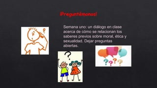 ¡Preguntémonos!
Semana uno: un diálogo en clase
acerca de cómo se relacionan los
saberes previos sobre moral, ética y
sexualidad. Dejar preguntas
abiertas.
 