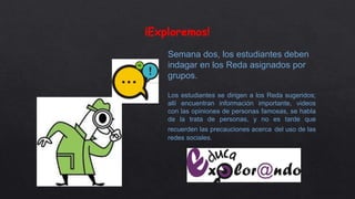 ¡Exploremos!
Semana dos, los estudiantes deben
indagar en los Reda asignados por
grupos.
Los estudiantes se dirigen a los Reda sugeridos;
allí encuentran información importante, videos
con las opiniones de personas famosas, se habla
de la trata de personas, y no es tarde que
recuerden las precauciones acerca del uso de las
redes sociales.
 