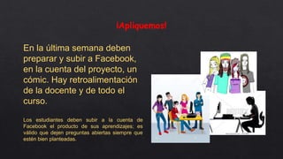¡Apliquemos!
En la última semana deben
preparar y subir a Facebook,
en la cuenta del proyecto, un
cómic. Hay retroalimentación
de la docente y de todo el
curso.
Los estudiantes deben subir a la cuenta de
Facebook el producto de sus aprendizajes; es
válido que dejen preguntas abiertas siempre que
estén bien planteadas.
 