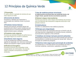 TÍTULO DO SLIDE OU ASSUNTO
(pode ser utilizado em duas linhas)12 Princípios da Química Verde
1.Prevenção
É melhor previnir a geração de resíduos do que
tratar depois de criado.
2.Economia de átomo
Processos e métodos que maximizem a
incorporação dos materiais iniciais no produto
final.
3.Produtos menos tóxicos
Sempre que possível, processos devem ser
projetados para utilizar e gerar substâncias que
possuam pouca ou nenhuma toxicidade para a
saúde humana e para o ambiente.
4.Produtos mais seguros
Produtos que atendam funções de performance e
que sejam seguros ao homem e ambiente.
5.Auxiliares mais seguros
O uso de substâncias auxiliares (solventes,
agentes de separação, etc.) deve ser minimizada
sempre que possível e seguro quando utilizado.
6.Eficiência Energética
Processos químicos que necessitam muita
energia devem ser minimizados. Se possível,
utilizar condições à temperatura e pressão
ambientes.
7.Uso de matérias-primas renováveis
A matéria-prima renovável deve ser preferida frente a de
origem fossil, quando tecnico-econiomico possível.
8.Reduzir etapas intermediárias
Sempre que possível, evitar etapas intermediárias de processo,
pois normalmente são necessarios reagentes adicionais e são
gerados resíduos.
9.Catalisadores
Escolher os catalisadores mais seletivos possíveis.
10.Design para degradação
Os químicos devem ser produzidos para que no final do ciclo de
vida seja possível a degradação em produtos inócuos, evitando o
acumulo (forma original) no meio ambiente.
11.Análises em tempo real para previnir poluentes
Metodologias analíticas precisam ser desenvolvidas para permitir o
monitoramento e controle de processos em tempo real - antes da
formação de substâncias perigosas.
12.Química mais segura para prevenção de acidentes
As substancias e o manuseio devem ser escolhidos de modo a
minimizer acidentes, vazamentos, explosões e incêndios.
Source: Anastas, P. T.; Warner, J. C. Green Chemistry: Theory and Practice, Oxford
University Press: New York, 1998, p.30. By permission of Oxford University Press.
 