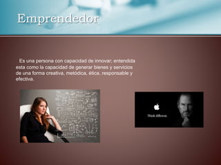 Emprendedor
Es una persona con capacidad de innovar; entendida
esta como la capacidad de generar bienes y servicios
de una forma creativa, metódica, ética, responsable y
efectiva.