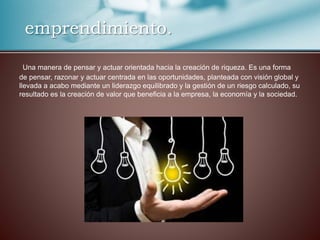 emprendimiento.
Una manera de pensar y actuar orientada hacia la creación de riqueza. Es una forma
de pensar, razonar y actuar centrada en las oportunidades, planteada con visión global y
llevada a acabo mediante un liderazgo equilibrado y la gestión de un riesgo calculado, su
resultado es la creación de valor que beneficia a la empresa, la economía y la sociedad.