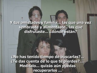 Y tus amistades y familia... las que una vez
     sembraste y alimentaste.. las que
       disfrutaste... ¿dónde están?




¿No has tenido tiempo de buscarlas?...
¿Te das cuenta de lo que te pierdes?....
    Medítalo... quizás aún puedas
           recuperarlos ...
 