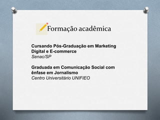 Formação acadêmica
Cursando Pós-Graduação em Marketing
Digital e E-commerce
Senac/SP
Graduada em Comunicação Social com
ênfase em Jornalismo
Centro Universitário UNIFIEO
 