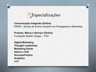 Especializações
Comunicação Integrada (Online)
ESPM – Escola de Ensino Superior de Propaganda e Marketing
Produto, Marca e Serviço (Online)
Fundação Getúlio Vargas – FGV
Digital Marketing
Thought Leadership
Marketing Direto
Hybris e C4C
SuccessFactors
Analytics
SAP
 