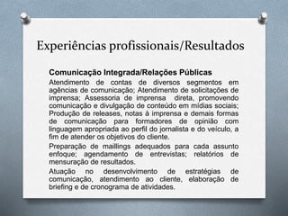 Experiências profissionais/Resultados
Comunicação Integrada/Relações Públicas
Atendimento de contas de diversos segmentos em
agências de comunicação; Atendimento de solicitações de
imprensa; Assessoria de imprensa direta, promovendo
comunicação e divulgação de conteúdo em mídias sociais;
Produção de releases, notas à imprensa e demais formas
de comunicação para formadores de opinião com
linguagem apropriada ao perfil do jornalista e do veículo, a
fim de atender os objetivos do cliente.
Preparação de maillings adequados para cada assunto
enfoque; agendamento de entrevistas; relatórios de
mensuração de resultados.
Atuação no desenvolvimento de estratégias de
comunicação, atendimento ao cliente, elaboração de
briefing e de cronograma de atividades.
 