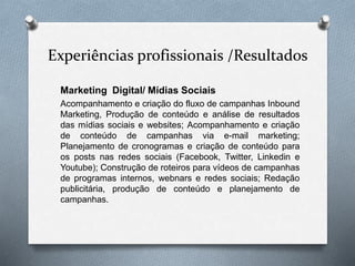 Experiências profissionais /Resultados
Marketing Digital/ Mídias Sociais
Acompanhamento e criação do fluxo de campanhas Inbound
Marketing, Produção de conteúdo e análise de resultados
das mídias sociais e websites; Acompanhamento e criação
de conteúdo de campanhas via e-mail marketing;
Planejamento de cronogramas e criação de conteúdo para
os posts nas redes sociais (Facebook, Twitter, Linkedin e
Youtube); Construção de roteiros para vídeos de campanhas
de programas internos, webnars e redes sociais; Redação
publicitária, produção de conteúdo e planejamento de
campanhas.
 