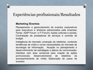Experiências profissionais/Resultados
Marketing /Eventos
Planejamento e gerenciamento de eventos corporativos
para executivos e diretores patrocinados pela empresa;
Feiras (SAP Forum e IT Forum); Ações culturais e sociais;
Contratação de prestadores de serviços e controle de
budget.
Inteligência de mercado: produção de relatórios, contendo
tendências de mídia e novas necessidades do mercado de
tecnologia da Informação; Atuação no planejamento e
desenvolvimento de estratégias e planos de comunicação;
Interface com área comercial para criação de ações
promocionais; Desenvolvimento de relatórios de
acompanhamento de mídia; Elaboração de casos de
sucesso.
 
