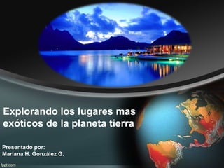 Explorando los lugares mas
exóticos de la planeta tierra
Presentado por:
Mariana H. González G.

 