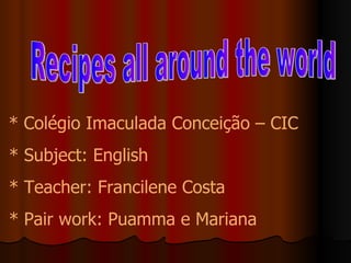 * Colégio Imaculada Conceição – CIC * Subject: English * Teacher: Francilene Costa * Pair work: Puamma e Mariana Recipes all around the world 