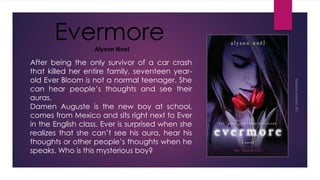After being the only survivor of a car crash
that killed her entire family, seventeen year-
old Ever Bloom is not a normal teenager. She
can hear people’s thoughts and see their
auras.
Damen Auguste is the new boy at school,
comes from Mexico and sits right next to Ever
in the English class. Ever is surprised when she
realizes that she can’t see his aura, hear his
thoughts or other people’s thoughts when he
speaks. Who is this mysterious boy?
EvermoreAlyson Noel
 