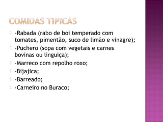    -Rabada (rabo de boi temperado com
    tomates, pimentão, suco de limão e vinagre);
   -Puchero (sopa com vegetais e carnes
    bovinas ou linguiça);
   -Marreco com repolho roxo;
   -Bijajica;
   -Barreado;
   -Carneiro no Buraco;
 
