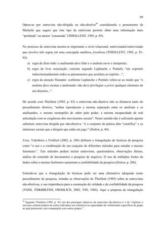 99

Optou-se por entrevista não-dirigida ou não-diretiva49 considerando o pensamento de
Michelat que sugere que este tipo de entrevista permite obter uma informação mais
“profunda” ou menos “censurada” (THIOLLENT, 1985, p. 85).


No processo de entrevista mostra-se importante o nível relacional: entrevistador/entrevistado
que envolve três regras em uma concepção analítica, freudiana (THIOLLENT, 1985, p. 91-
92):
     a) regra de dizer tudo: o analisando deve falar e o analista ouvir e interpretar;
     b) regra da livre associação: consiste segundo Laplanche e Pontalis “em exprimir
        indiscriminadamente todos os pensamentos que acordem ao espírito...”;
     c) regra da atenção flutuante: conforme Laplanche e Pontalis refere-se ao modo que “o
        analista deve escutar o analisando: não deve privilegiar a priori qualquer elemento do
        seu discurso...”.


De acordo com Thiollent (1985, p. 83) a entrevista não-diretiva não se distancia tanto do
procedimento diretivo, “ambas reproduzem a mesma separação entre os analistas e os
analisandos, o mesmo monopólio do saber pelo poder, a mesma incapacidade de real
articulação com as exigências dos movimentos sociais”. Nesse sentido não é suficiente apenas
substituir entrevista dirigida por não-diretiva: “é o conjunto da prática dita “científica” e os
interesses sociais que a dirigem que estão em jogo.” (Ibidem, p. 84).


Voss, Tsikriktsis e Frohlich (2002, p. 206) definem a triangulação de técnicas de pesquisa
como “o uso e a combinação de um conjunto de diferentes métodos para estudar o mesmo
fenomeno.”. Tais métodos podem incluir entrevistas, questionários, observações diretas,
análise de conteúdo de documentos e pesquisa de arquivos. O uso de múltiplas fontes de
dados sobre o mesmo fenômeno aumentam a confiabilidade da pesquisa (Ibidem, p. 206).


Entende-se que a triangulação de técnicas pode ser uma alternativa adequada como
procedimento de pesquisa, notadas as observações de Thiollent (1985) sobre as entrevistas
não-diretivas, e sua importância para a construção da validade e da confiabilidade da pesquisa
(VOSS, TSIKRIKTSIS, FROHLICH, 2002; YIN, 1984). Aqui a proposta de triangulação


49
  Segundo Thiollent (1985, p. 81) um dos principais objetivos da entrevista não-diretiva é o de “explorar o
universo cultural próprio de certos indivíduos em referência às capacidades de verbalização específicas do grupo
ao qual pertencem, sem comparação com outros grupos.”.
 