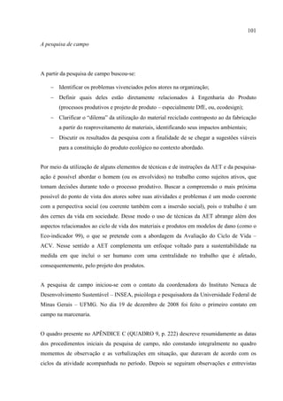 101

A pesquisa de campo




A partir da pesquisa de campo buscou-se:

    − Identificar os problemas vivenciados pelos atores na organização;
    − Definir quais deles estão diretamente relacionados à Engenharia do Produto
       (processos produtivos e projeto de produto – especialmente DfE, ou, ecodesign);
    − Clarificar o “dilema” da utilização do material reciclado contraposto ao da fabricação
       a partir do reaproveitamento de materiais, identificando seus impactos ambientais;
    − Discutir os resultados da pesquisa com a finalidade de se chegar a sugestões viáveis
       para a constituição do produto ecológico no contexto abordado.


Por meio da utilização de alguns elementos de técnicas e de instruções da AET e da pesquisa-
ação é possível abordar o homem (ou os envolvidos) no trabalho como sujeitos ativos, que
tomam decisões durante todo o processo produtivo. Buscar a compreensão o mais próxima
possível do ponto de vista dos atores sobre suas atividades e problemas é um modo coerente
com a perspectiva social (ou coerente também com a insersão social), pois o trabalho é um
dos cernes da vida em sociedade. Desse modo o uso de técnicas da AET abrange além dos
aspectos relacionados ao ciclo de vida dos materiais e produtos em modelos de dano (como o
Eco-indicador 99), o que se pretende com a abordagem da Avaliação do Ciclo de Vida –
ACV. Nesse sentido a AET complementa um enfoque voltado para a sustentabilidade na
medida em que incluí o ser humano com uma centralidade no trabalho que é afetado,
consequentemente, pelo projeto dos produtos.


A pesquisa de campo iniciou-se com o contato da coordenadora do Instituto Nenuca de
Desenvolvimento Sustentável – INSEA, psicóloga e pesquisadora da Universidade Federal de
Minas Gerais – UFMG. No dia 19 de dezembro de 2008 foi feito o primeiro contato em
campo na marcenaria.


O quadro presente no APÊNDICE C (QUADRO 9, p. 222) descreve resumidamente as datas
dos procedimentos iniciais da pesquisa de campo, não constando integralmente no quadro
momentos de observação e as verbalizações em situação, que duravam de acordo com os
ciclos da atividade acompanhada no período. Depois se seguiram observações e entrevistas
 