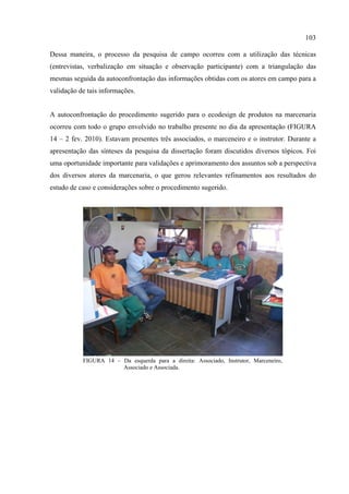 103

Dessa maneira, o processo da pesquisa de campo ocorreu com a utilização das técnicas
(entrevistas, verbalização em situação e observação participante) com a triangulação das
mesmas seguida da autoconfrontação das informações obtidas com os atores em campo para a
validação de tais informações.


A autoconfrontação do procedimento sugerido para o ecodesign de produtos na marcenaria
ocorreu com todo o grupo envolvido no trabalho presente no dia da apresentação (FIGURA
14 – 2 fev. 2010). Estavam presentes três associados, o marceneiro e o instrutor. Durante a
apresentação das sínteses da pesquisa da dissertação foram discutidos diversos tópicos. Foi
uma oportunidade importante para validações e aprimoramento dos assuntos sob a perspectiva
dos diversos atores da marcenaria, o que gerou relevantes refinamentos aos resultados do
estudo de caso e considerações sobre o procedimento sugerido.




           FIGURA 14 – Da esquerda para a direita: Associado, Instrutor, Marceneiro,
                       Associado e Associada.
 