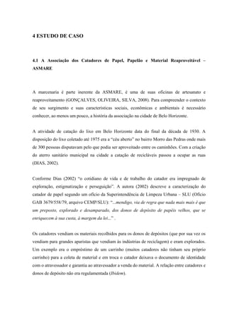 4 ESTUDO DE CASO



4.1 A Associação dos Catadores de Papel, Papelão e Material Reaproveitável –
ASMARE




A marcenaria é parte inerente da ASMARE, é uma de suas oficinas de artesanato e
reaproveitamento (GONÇALVES, OLIVEIRA, SILVA, 2008). Para compreender o contexto
de seu surgimento e suas características sociais, econômicas e ambientais é necessário
conhecer, ao menos um pouco, a história da associação na cidade de Belo Horizonte.


A atividade de catação do lixo em Belo Horizonte data do final da década de 1930. A
disposição do lixo coletado até 1975 era a “céu aberto” no bairro Morro das Pedras onde mais
de 300 pessoas disputavam pelo que podia ser aproveitado entre os caminhões. Com a criação
do aterro sanitário municipal na cidade a catação de recicláveis passou a ocupar as ruas
(DIAS, 2002).


Conforme Dias (2002) “o cotidiano de vida e de trabalho do catador era impregnado de
exploração, estigmatização e perseguição”. A autora (2002) descreve a caracterização do
catador de papel segundo um ofício da Superintendência de Limpeza Urbana – SLU (Ofício
GAB 3679/558/79, arquivo CEMP/SLU): “...mendigo, via de regra que nada mais mais é que
um preposto, explorado e desamparado, dos donos de depósito de papéis velhos, que se
enriquecem à sua custa, à margem da lei...” .


Os catadores vendiam os materiais recolhidos para os donos de depósitos (que por sua vez os
vendiam para grandes aparistas que vendiam às indústrias de reciclagem) e eram explorados.
Um exemplo era o empréstimo de um carrinho (muitos catadores não tinham seu próprio
carrinho) para a coleta de material e em troca o catador deixava o documento de identidade
com o atravessador e garantia ao atravessador a venda do material. A relação entre catadores e
donos de depósito não era regulamentada (Ibidem).
 