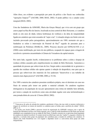 105

Além disso, era evidente a perseguição por parte da polícia e dos fiscais nas conhecidas
“operações limpeza”52 (JACOBI, 2000; DIAS, 2002). O poder público via o catador como
marginal (DIAS, 2002).


Uma das fundadoras da ASMARE, Maria das Graças Marçal, que vivia com um grupo que
catava papel na Rua Rio de Janeiro, localizada na área central de Belo Horizonte, e é catadora
desde os oito anos de idade, relatou lembranças de violência e da idéia de marginalidade
ligada aos catadores que eram acusados de “sujar a rua”. A situação atingiu seu limite com um
incêndio provocado pelos perseguidores, aproximadamente em 1989, momento em que a
fundadora se refere à intervenção da Pastoral de Rua53 seguida de passeatas para a
mobilização da Prefeitura (MARÇAL, 2009). Processo descrito por GONÇALVES et al.
(2008) como mobilização, por meio de atos públicos, ocupação de espaços para a triagem de
recicláveis e protestos encaminhados à Câmara de Vereadores da capital mineira.


Por outro lado, segundo Jacobi, evidenciaram-se os problemas sobre a coleta e despejo de
resíduos sólidos causados pelo empobrecimento na cidade de Belo Horizonte. Aumentava a
quantidade de pessoas que sobreviviam do lixo. Surgia então a necessidade de se gerenciar a
questão dos resíduos sólidos não apenas quanto à redução do desperdício, mas para que as
pessoas que sobrevivem dos materiais do lixo pudessem “desenvolver o seu trabalho da
maneira mais digna possível” (JACOBI, 2000, p. 33-34).


Em 1989 a maioria dos catadores possuíam residência própria, mas só dormiam em casa nos
finais de semana pelo temor em perder o material coletado. Os catadores regulares
distinguiam-se da população de rua por apresentarem uma rotina de trabalho bem definida,
por terem a catação de recicláveis como uma atividade regular com uma territorialização e
uma jornada diária de cerca de 12 horas (DIAS, 2002).



52
   “Tratavam-se de ações de retirada dos catadores, geralmente à força, das ruas onde os mesmos realizavam a
triagem de recicláveis no intuito de transferir os catadores para as bordas, para a periferia da cidade.” (DIAS,
2002, p. 2)
53
   De acordo com Jacobi (2000) o processo inicial de organização da ASMARE começou com o apoio da
Pastoral dos Moradores de Rua e da Cáritas regional, com a vinda de irmãs beneditinas de São Paulo que haviam
trabalhado com a população de rua na cidade de São Paulo. O desafio consistia em se aproximar desta população
de catadores de material reciclável. O contato inicial era difícil (por meio dos “sopões”), enquanto o histórico de
agressões e exclusão deste grupo da população não contribuía para a tomada de confiança dos catadores. O
objetivo das irmãs beneditinas era o de resgatar a dignidade social e a auto-estima deste grupo até então
marginalizado.
 
