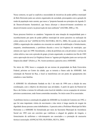 106

Nesse contexto, no qual se explicita a necessidade de iniciativas do poder público municipal
de Belo Horizonte junto aos setores organizados da sociedade, preocupados com a geração de
renda da população mais carente, que nasce a “proposta baseada nos princípios da Agenda 21
de Desenvolvimento Sustentável, que busca alicerçar o desenvolvimento econômico no
desenvolvimento social e na preservação do meio ambiente” (JACOBI, 2000, p. 34).


Nesse processo histórico os catadores “migraram de uma situação de marginalidade para o
reconhecimento por parte do poder público municipal de serem parceiros na realização da
coleta seletiva de lixo” (GONÇALVES, OLIVEIRA, SILVA, 2008). De acordo com Jacobi
(2000) a organização dos catadores era crescente no sentido de mobilização e fortalecimento,
enquanto, simultaneamente, a prefeitura discutia a nova Lei Orgânica do município, que
entraria em vigor em 1990. Inicialmente, a idéia da prefeitura era a de privatizar o serviço da
coleta seletiva, mas com a pressão do grupo, já mais organizado, os catadores (no fim de 1989
com a aprovação da nova Lei Orgânica) foram os “agentes privilegiados junto aos serviços de
limpeza da cidade” (Ibidem, p. 38). Assim aconteceu a parceria com a ASMARE.


No início de 1990, houve a ocupação de um terreno de propriedade da Rede Ferroviária
Federal, próximo ao Centro da cidade, que se tornaria a futura sede da ASMARE. Sob
orientação da Pastoral de Rua, o local se transformou em um ponto de agrupamento dos
catadores e suas famílias.


A ASMARE foi oficialmente fundada no dia 1 de maio de 1990 com a eleição de uma
coordenação, com o objetivo de direcionar suas atividades. A partir do apoio da Pastoral de
Rua e da Cáritas o terreno foi utilizado como local de trabalho e novas ocupações de terrenos
próximos aconteceram, onde foram construídas moradias. No início eram 20 os associados.


A prefeitura iniciou a construção do galpão da ASMARE na Avenida do Contorno em 1992, o
que foi uma importante vitória do movimento e deu início à longa marcha de resgate da
dignidade dessas pessoas como trabalhadores. A parceria entre a Prefeitura Municipal de Belo
Horizonte e a ASMARE foi formalizada por meio da Secretaria Municipal de Assistência
Social em 1993 com um convênio que viabilizou o aluguel de galpões de triagem, o
fornecimento de uniformes e vale-transporte aos associados e a prestação de assessoria
técnica à associação. (GONÇALVES, OLIVEIRA, SILVA, 2008)
 