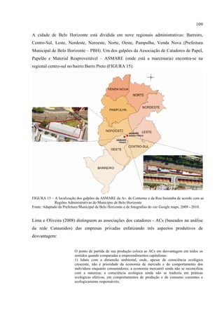 109

A cidade de Belo Horizonte está dividida em nove regionais administrativas: Barreiro,
Centro-Sul, Leste, Nordeste, Noroeste, Norte, Oeste, Pampulha, Venda Nova (Prefeitura
Municipal de Belo Horizonte – PBH). Um dos galpões da Associação de Catadores de Papel,
Papelão e Material Reaproveitável – ASMARE (onde está a marcenaria) encontra-se na
regional centro-sul no bairro Barro Preto (FIGURA 15).




FIGURA 15 – A localização dos galpões da ASMARE da Av. do Contorno e da Rua Ituiutaba de acordo com as
              Regiões Administrativas do Município de Belo Horizonte
Fonte: Adaptado da Prefeitura Municipal de Belo Horizonte e de fotografias do site Google maps, 2009 - 2010.


Lima e Oliveira (2008) distinguem as associações dos catadores - ACs (baseados na análise
da rede Cataunidos) das empresas privadas enfatizando três aspectos produtivos de
desvantagem:


                          O ponto de partida de sua produção coloca as ACs em desvantagem em todos os
                          sentidos quando comparadas a empreendimentos capitalistas:
                          1) lidam com a dimensão ambiental, onde, apesar da consciência ecológica
                          crescente, não é prioridade da economia de mercado e do comportamento dos
                          indivíduos enquanto consumidores; a economia mercantil ainda não se reconciliou
                          com a natureza; a consciência ecológica ainda não se traduziu em práticas
                          ecológicas efetivas, em comportamentos de produção e de consumo coerentes e
                          ecologicamente responsáveis;
 