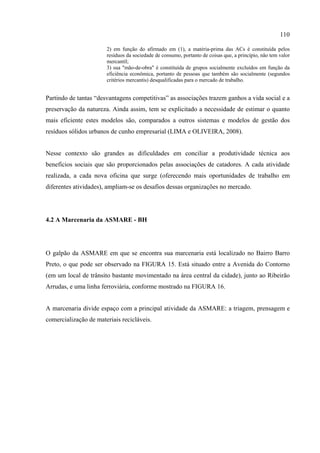 110

                       2) em função do afirmado em (1), a matéria-prima das ACs é constituída pelos
                       resíduos da sociedade de consumo, portanto de coisas que, a princípio, não tem valor
                       mercantil;
                       3) sua "mão-de-obra" é constituída de grupos socialmente excluídos em função da
                       eficiência econômica, portanto de pessoas que também são socialmente (segundos
                       critérios mercantis) desqualificadas para o mercado de trabalho.


Partindo de tantas “desvantagens competitivas” as associações trazem ganhos a vida social e a
preservação da natureza. Ainda assim, tem se explicitado a necessidade de estimar o quanto
mais eficiente estes modelos são, comparados a outros sistemas e modelos de gestão dos
resíduos sólidos urbanos de cunho empresarial (LIMA e OLIVEIRA, 2008).


Nesse contexto são grandes as dificuldades em conciliar a produtividade técnica aos
benefícios sociais que são proporcionados pelas associações de catadores. A cada atividade
realizada, a cada nova oficina que surge (oferecendo mais oportunidades de trabalho em
diferentes atividades), ampliam-se os desafios dessas organizações no mercado.




4.2 A Marcenaria da ASMARE - BH




O galpão da ASMARE em que se encontra sua marcenaria está localizado no Bairro Barro
Preto, o que pode ser observado na FIGURA 15. Está situado entre a Avenida do Contorno
(em um local de trânsito bastante movimentado na área central da cidade), junto ao Ribeirão
Arrudas, e uma linha ferroviária, conforme mostrado na FIGURA 16.


A marcenaria divide espaço com a principal atividade da ASMARE: a triagem, prensagem e
comercialização de materiais recicláveis.
 