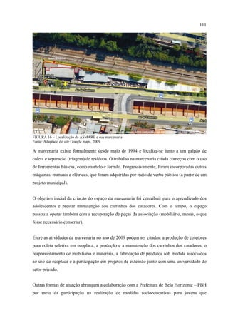 111




FIGURA 16 – Localização da ASMARE e sua marcenaria
Fonte: Adaptado do site Google maps, 2009.

A marcenaria existe formalmente desde maio de 1994 e localiza-se junto a um galpão de
coleta e separação (triagem) de resíduos. O trabalho na marcenaria citada começou com o uso
de ferramentas básicas, como martelo e formão. Progressivamente, foram incorporadas outras
máquinas, manuais e elétricas, que foram adquiridas por meio de verba pública (a partir de um
projeto municipal).


O objetivo inicial da criação do espaço da marcenaria foi contribuir para o aprendizado dos
adolescentes e prestar manutenção aos carrinhos dos catadores. Com o tempo, o espaço
passou a operar também com a recuperação de peças da associação (mobiliário, mesas, o que
fosse necessário consertar).


Entre as atividades da marcenaria no ano de 2009 podem ser citadas: a produção de coletores
para coleta seletiva em ecoplaca, a produção e a manutenção dos carrinhos dos catadores, o
reaproveitamento de mobiliário e materiais, a fabricação de produtos sob medida associados
ao uso da ecoplaca e a participação em projetos de extensão junto com uma universidade do
setor privado.


Outras formas de atuação abrangem a colaboração com a Prefeitura de Belo Horizonte – PBH
por meio da participação na realização de medidas socioeducativas para jovens que
 