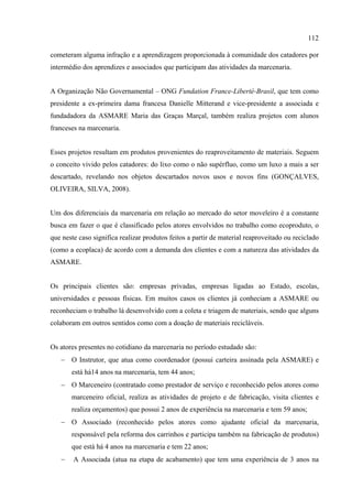 112

cometeram alguma infração e a aprendizagem proporcionada à comunidade dos catadores por
intermédio dos aprendizes e associados que participam das atividades da marcenaria.


A Organização Não Governamental – ONG Fundation France-Liberté-Brasil, que tem como
presidente a ex-primeira dama francesa Danielle Mitterand e vice-presidente a associada e
fundadadora da ASMARE Maria das Graças Marçal, também realiza projetos com alunos
franceses na marcenaria.


Esses projetos resultam em produtos provenientes do reaproveitamento de materiais. Seguem
o conceito vivido pelos catadores: do lixo como o não supérfluo, como um luxo a mais a ser
descartado, revelando nos objetos descartados novos usos e novos fins (GONÇALVES,
OLIVEIRA, SILVA, 2008).


Um dos diferenciais da marcenaria em relação ao mercado do setor moveleiro é a constante
busca em fazer o que é classificado pelos atores envolvidos no trabalho como ecoproduto, o
que neste caso significa realizar produtos feitos a partir de material reaproveitado ou reciclado
(como a ecoplaca) de acordo com a demanda dos clientes e com a natureza das atividades da
ASMARE.


Os principais clientes são: empresas privadas, empresas ligadas ao Estado, escolas,
universidades e pessoas físicas. Em muitos casos os clientes já conheciam a ASMARE ou
reconheciam o trabalho lá desenvolvido com a coleta e triagem de materiais, sendo que alguns
colaboram em outros sentidos como com a doação de materiais recicláveis.


Os atores presentes no cotidiano da marcenaria no período estudado são:
   − O Instrutor, que atua como coordenador (possui carteira assinada pela ASMARE) e
       está há14 anos na marcenaria, tem 44 anos;
   − O Marceneiro (contratado como prestador de serviço e reconhecido pelos atores como
       marceneiro oficial, realiza as atividades de projeto e de fabricação, visita clientes e
       realiza orçamentos) que possui 2 anos de experiência na marcenaria e tem 59 anos;
   − O Associado (reconhecido pelos atores como ajudante oficial da marcenaria,
       responsável pela reforma dos carrinhos e participa também na fabricação de produtos)
       que está há 4 anos na marcenaria e tem 22 anos;
   −    A Associada (atua na etapa de acabamento) que tem uma experiência de 3 anos na
 