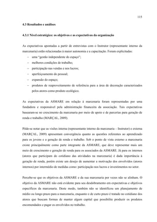 115

4.3 Resultados e análises


4.3.1 Nível estratégico: os objetivos e as expectativas da organização


As expectativas apontadas a partir de entrevistas com o Instrutor (representante interno da
marcenaria) estão relacionadas à maior autonomia e a capacitação. Foram explicitadas:
   − uma “gestão independente do espaço”;
   − melhores condições de trabalho;
   − participação nas vendas e nos lucros;
   − aperfeiçoamento do pessoal;
   − expansão do espaço;
   − produtos de reaproveitamento de referência para a área de decoração caracterizados
       pelos atores como produto ecológico.


As expectativas da ASMARE em relação à marcenaria foram representadas por uma
fundadora e responsável pela administração financeira da associação. Tais expectativas
basearam-se no crescimento da marcenaria por meio de apoio e de parcerias para geração de
renda e trabalho (MARÇAL, 2009).


Pôde-se notar que as visões interna (representante interno da marcenaria – Instrutor) e externa
(MARÇAL, 2009) apresentam convergência quanto as questões referentes ao aprendizado
para os jovens e a geração de renda e trabalho. Sob o ponto de vista externo a marcenaria
existe principalmente como parte integrante da ASMARE, que deve representar mais um
meio de crescimento e geração de renda para os associados da ASMARE. Já para os internos
(atores que participam do cotidiano das atividades na marcenaria) é dada importância à
geração de renda, porém existe um desejo de aumentar a motivação dos envolvidos (atores
internos) por intermédio de medidas como: participação nos lucros e investimentos no setor.


Percebe-se que os objetivos da ASMARE e da sua marcenaria por vezes não se alinham. O
objetivo da ASMARE não está evidente para seu desdobramento em expectativas e objetivos
específicos da marcenaria. Deste modo, também não se identificou um planejamento de
médio ou longo prazo para a marcenaria, enquanto o de curto prazo é tratado no cotidiano dos
atores que buscam formas de manter algum capital que possibilite produzir os produtos
encomendados e pagar os envolvidos no trabalho.
 