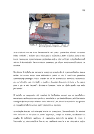 118




                    FIGURA 21 – Gabarito feito pelo Marceneiro e utilizado pela
                                Associada para fixar os adesivos nos coletores


A escolaridade entre os atores da marcenaria varia entre a quarta série primária e o ensino
médio completo. O Instrutor tem o maior grau de escolaridade. Entre os demais atores o mais
jovem é que possui o maior grau de escolaridade, está na oitava série do ensino fundamental.
Apesar da formalização da escolaridade observa-se que alguns apresentam dificuldade em
escrever.


No sistema de trabalho da marcenaria percebe-se uma divisão de responsabilidades, áreas e
tarefas. Ao mesmo tempo, uma solidariedade quanto ao que é considerado prioridade
conforme explicitado pela fala do Instrutor em um dos momentos da entrevista: “manutenção
dos carrinhos têm certa prioridade, os catadores dependem dele, sobrevivência, se for preciso
pára o que se está fazendo”. Segundo o Instrutor, “cada um ajuda aqueles que estão
precisando”.


O trabalho na marcenaria está vinculado às habilidades manuais que os trabalhadores
desenvolvem ao longo de sua experiência no trabalho, o que é definido tanto pelo Marceneiro
como pelo Instrutor como “trabalho muito artesanal”, por não estar enquadrado nos padrões
da produção seriada no caso do reaproveitamento de materiais.


As múltiplas funções realizadas por pessoa são perceptíveis. Na coordenação do Instrutor
estão incluídas: as atividades de venda, negociação, compra de material, recolhimento de
doações de mobiliário, realização de orçamentos, transporte ou carreto de peças. O
Marceneiro por vezes auxilia o Instrutor na escolha do material a ser comprado e projeta
 