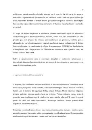 119

ambientes e móveis quando solicitado, além da tarefa prescrita da fabricação de peças na
marcenaria. Alguns critérios que aparecem nas conversas, como: “cada um ajuda aqueles que
estão precisando” também se tornam fatores que contribuem para a realização de múltiplas
funções entre todos, independentemente das funções atribuídas a eles oficialmente (das tarefas
prescritas).


Na etapa do projeto do produto a marcenaria também conta com o apoio de parceiros e
colaboradores para o desenvolvimento de produtos, como: a de uma universidade do setor
privado que, com projetos de extensão coordenados por um professor, contribui para a
adequação dos carrinhos dos catadores e demais auxílios da área de conhecimento de design.
Outro colaborador é o coordenador da oficina de artesanato da ASMARE da Rua Ituiutaba,
artista plástico, que cria peças que são fabricadas na marcenaria para exposição e uso nos
centros culturais RECICLO.


Sobre o relacionamento com a associação percebem-se incômodos relacionados à
dependência das decisões administrativas, ao retorno do investimento na marcenaria; e, ao
modo de distribuição da renda.




A segurança do trabalho na marcenaria




A segurança do trabalho na marcenaria refere-se ao uso de equipamentos, vestuário e outros
meios de se proteger ou evitar acidentes, como demonstrado pela fala do Instrutor: “Proibido
fumar. Uso de material de segurança. Calça, calçado fechado. Quem mexe nas máquinas:
protetor auricular, máscara, óculos, luvas de proteção. Pintura: máscara, creme, luvas de
proteção, luvas de plástico, tipo de cabeleireiro, parece sacola, sabe qual? É barata. Luvas de
pano e de couro para mexer com madeira, descarregar caminhão. Sempre procuro deixar
disponível, eles sabem onde fica.”.


Uma regra considerada pelos atores é a do manuseio das máquinas manuais e elétricas: como
exemplo, apenas o Marceneiro utiliza a serra circular, considerada perigosa. Os outros podem
auxiliar dando apoio à chapa a ser cortada, mas não operam a máquina.
 