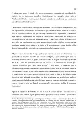 120

A máscara, por vezes, é retirada pelos atores em momentos em que deveria ser utilizada. Os
motivos são os incômodos causados, principalmente, por sensações como calor e
“abafamento”. Óculos e protetores auriculares são utilizados eventualmente, não constituindo
um hábito no ambiente de trabalho.


Observa-se a necessidade de ventilação no ambiente e a dificuldade em implementar o uso
dos equipamentos de segurança no cotidiano, o que também acontece devido às diferenças
entre as atividades do catador, em que o ator age como autônomo, organizando e controlando
seus horários, equipamentos de trabalho e produtividade, contrapostas às atividades na
marcenaria, em que há o Instrutor para supervisionar e coordenar o trabalho. Muitas vezes os
associados que trabalham na marcenaria possuem dupla jornada, trabalham na marcenaria e
continuam atuando como catadores na tentativa de complementar a renda familiar. Além
disso, a rotatividade dos associados na marcenaria contribui para esse aspecto.


Algumas vezes, vetores de doenças podem ser encontrados, além da diversidade e da
quantidade de materiais presentes em variadas condições, o que contribui para isso é a
marcenaria dividir o espaço do galpão com as atividades de triagem dos materiais (FIGURA
16, p. 111), uma das principais atividades da ASMARE, as condições dos resíduos pós-
consumo contribuem para atrair esses vetores56. Dessa forma, é importante que o
melhoramento dos processos produtivos seja implementado em todas as atividades, em geral,
realizadas na ASMARE, o que trará benefícios mútuos a todos os setores no contexto tratado.
A questão é que, no caso da triagem de materiais, é necessária a educação dos cidadãos para a
disposição mais adequada dos resíduos (na fonte geradora) o que possibilitaria melhores
condições aos trabalhadores da ASMARE para separar o material, diminuindo os atrativos
para os vetores, ou seja, não depende apenas de ações internas, mas também de externas a
organização.


Apesar da segurança do trabalho não ser o foco do estudo, devido a sua relevância é
importante citar também alguns pontos críticos percebidos que se referem à quantidade e

56
   Uma das situações recorrentes que contribui para a atração dos vetores é o abandono por alguns dias de
carrinhos carregados com resíduos para serem separados. Os carrinhos com estes materiais ficam expostos ao
tempo, o que acaba gerando mau cheiro com o passar das horas. Além dessa situação, outras também são
desfavoráveis neste sentido, como a disposição inadequada dos resíduos na fonte geradora (por exemplo: jogar
uma embalagem de iogurte no lixo ainda com restos do produto (iogurte) na mesma, o que ainda pode ficar
misturado no lixo doméstico a outros tipos de “nojeiras”) o que prejudica e dificulta o trabalho de separar os
materiais recicláveis.
 