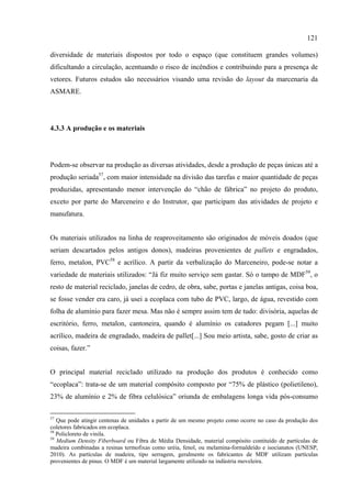 121

diversidade de materiais dispostos por todo o espaço (que constituem grandes volumes)
dificultando a circulação, acentuando o risco de incêndios e contribuindo para a presença de
vetores. Futuros estudos são necessários visando uma revisão do layout da marcenaria da
ASMARE.




4.3.3 A produção e os materiais




Podem-se observar na produção as diversas atividades, desde a produção de peças únicas até a
produção seriada57, com maior intensidade na divisão das tarefas e maior quantidade de peças
produzidas, apresentando menor intervenção do “chão de fábrica” no projeto do produto,
exceto por parte do Marceneiro e do Instrutor, que participam das atividades de projeto e
manufatura.


Os materiais utilizados na linha de reaproveitamento são originados de móveis doados (que
seriam descartados pelos antigos donos), madeiras provenientes de pallets e engradados,
ferro, metalon, PVC58 e acrílico. A partir da verbalização do Marceneiro, pode-se notar a
variedade de materiais utilizados: “Já fiz muito serviço sem gastar. Só o tampo de MDF59, o
resto de material reciclado, janelas de cedro, de obra, sabe, portas e janelas antigas, coisa boa,
se fosse vender era caro, já usei a ecoplaca com tubo de PVC, largo, de água, revestido com
folha de alumínio para fazer mesa. Mas não é sempre assim tem de tudo: divisória, aquelas de
escritório, ferro, metalon, cantoneira, quando é alumínio os catadores pegam [...] muito
acrílico, madeira de engradado, madeira de pallet[...] Sou meio artista, sabe, gosto de criar as
coisas, fazer.”


O principal material reciclado utilizado na produção dos produtos é conhecido como
“ecoplaca”: trata-se de um material compósito composto por “75% de plástico (polietileno),
23% de alumínio e 2% de fibra celulósica” oriunda de embalagens longa vida pós-consumo

57
   Que pode atingir centenas de unidades a partir de um mesmo projeto como ocorre no caso da produção dos
coletores fabricados em ecoplaca.
58
   Policloreto de vinila.
59
   Medium Density Fiberboard ou Fibra de Média Densidade, material compósito contituído de partículas de
madeira combinadas a resinas termofixas como uréia, fenol, ou melamina-formaldeído e isocianatos (UNESP,
2010). As partículas de madeira, tipo serragem, geralmente os fabricantes de MDF utilizam partículas
provenientes de pinus. O MDF é um material largamente utilizado na indústria moveleira.
 