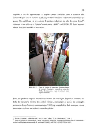 122

segundo o site do representante. A ecoplaca possui variações como a ecoplaca tubo
constituída por: 75% de alumínio e 25% de polietileno apresenta acabamento diferente da que
possui fibra celulósica e é proveniente de resíduos industriais de tubo de creme dental60.
Algumas vezes utiliza-se o Oriented strand board – OSB61. A FIGURA 22 ilustra algumas
chapas de ecoplaca e OSB na marcenaria.




                       FIGURA 22 – Parte do estoque de materiais: algumas chapas
                                  de ecoplaca (brancas) a esquerda e outras de
                                  OSB a direita junto a peças e materiais para
                                  reaproveitamento


Parte dos produtos surge de necessidades internas da associação. Segundo o Instrutor: “na
linha de marcenaria: reforma dos centros culturais, manutenção do espaço da associação,
construção de um box novo para os catadores”. O box é uma definição dada ao espaço em que
os catadores realizam a seleção do material recolhido.




60
  INSTITUTO PARA O DESENVOLVIMENTO DA HABITAÇÃO ECOLÓGICA, 2009 a.
61
  Material compósito constituído de “lascas” de madeira orientadas em uma determinada direção combinadas a
resina fenol-formaldeído e emulsão de parafina (IWAKIRI, MENDES, SALDANHA, 2003).
 
