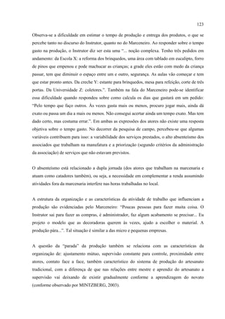 123

Observa-se a dificuldade em estimar o tempo de produção e entrega dos produtos, o que se
percebe tanto no discurso do Instrutor, quanto no do Marceneiro. Ao responder sobre o tempo
gasto na produção, o Instrutor diz ser esta uma “... noção complexa. Tenho três pedidos em
andamento: da Escola X: a reforma dos brinquedos, uma área com tablado em eucalipto, forro
de pinos que empenou e pode machucar as crianças; a grade eles estão com medo da criança
passar, tem que diminuir o espaço entre um e outro, segurança. As aulas vão começar e tem
que estar pronto antes. Da creche Y: estante para brinquedos, mesa para refeição, corte de três
portas. Da Universidade Z: coletores.”. Também na fala do Marceneiro pode-se identificar
essa dificuldade quando respondeu sobre como calcula os dias que gastará em um pedido:
“Pelo tempo que faço outros. Às vezes gasta mais ou menos, procuro jogar mais, ainda dá
exato ou passa um dia a mais ou menos. Não consegui acertar ainda um tempo exato. Mas tem
dado certo, mas costuma errar.”. Em ambas as expressões dos atores não existe uma resposta
objetiva sobre o tempo gasto. No decorrer da pesquisa de campo, percebeu-se que algumas
variáveis contribuem para isso: a variabilidade dos serviços prestados, o alto absenteísmo dos
associados que trabalham na manufatura e a priorização (segundo critérios da administração
da associação) de serviços que não estavam previstos.


O absenteísmo está relacionado a dupla jornada (dos atores que trabalham na marcenaria e
atuam como catadores também), ou seja, a necessidade em complementar a renda assumindo
atividades fora da marcenaria interfere nas horas trabalhadas no local.


A estrutura da organização e as características da atividade de trabalho que influenciam a
produção são evidenciadas pelo Marceneiro: “Poucas pessoas para fazer muita coisa. O
Instrutor sai para fazer as compras, é administrador, faz algum acabamento se precisar... Eu
projeto o modelo que as decoradoras querem às vezes, ajudo a escolher o material. A
produção pára...”. Tal situação é similar a das micro e pequenas empresas.


A questão da “parada” da produção também se relaciona com as características da
organização de: ajustamento mútuo, supervisão constante para controle, proximidade entre
atores, contato face a face, também característico do sistema de produção do artesanato
tradicional, com a diferença de que nas relações entre mestre e aprendiz do artesanato a
supervisão vai deixando de existir gradualmente conforme a aprendizagem do novato
(conforme observado por MINTZBERG, 2003).
 