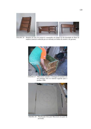 128




FIGURA 26 – Modelos de teste em escala 0,1 construídos em chapas de alta densidade de fibras de
            madeira (material conhecido por ser utilizado em fundos de armário e de gavetas)




                 FIGURA 27 – Marceneiro testando a montagem do produto em
                            um protótipo feito no material sugerido para o
                            produto: OSB




                  FIGURA 28 – Planificação feita pelo Marceneiro de parte de
                             um troféu
 