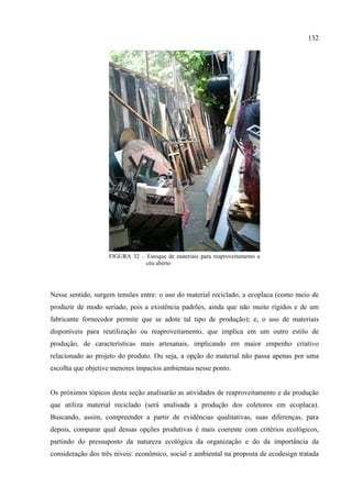 132




                    FIGURA 32 – Estoque de materiais para reaproveitamento a
                                céu aberto




Nesse sentido, surgem tensões entre: o uso do material reciclado, a ecoplaca (como meio de
produzir de modo seriado, pois a existência padrões, ainda que não muito rígidos e de um
fabricante fornecedor permite que se adote tal tipo de produção); e, o uso de materiais
disponíveis para reutilização ou reaproveitamento, que implica em um outro estilo de
produção, de características mais artesanais, implicando em maior empenho criativo
relacionado ao projeto do produto. Ou seja, a opção do material não passa apenas por uma
escolha que objetive menores impactos ambientais nesse ponto.


Os próximos tópicos desta seção analisarão as atividades de reaproveitamento e da produção
que utiliza material reciclado (será analisada a produção dos coletores em ecoplaca).
Buscando, assim, compreender a partir de evidências qualitativas, suas diferenças, para
depois, comparar qual dessas opções produtivas é mais coerente com critérios ecológicos,
partindo do pressuposto da natureza ecológica da organização e do da importância da
consideração dos três níveis: econômico, social e ambiental na proposta de ecodesign tratada
 