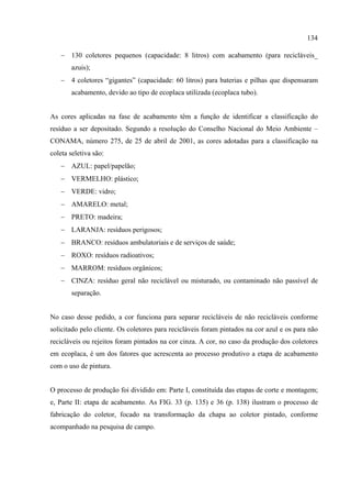 134

   − 130 coletores pequenos (capacidade: 8 litros) com acabamento (para recicláveis_
       azuis);
   − 4 coletores “gigantes” (capacidade: 60 litros) para baterias e pilhas que dispensaram
       acabamento, devido ao tipo de ecoplaca utilizada (ecoplaca tubo).


As cores aplicadas na fase de acabamento têm a função de identificar a classificação do
resíduo a ser depositado. Segundo a resolução do Conselho Nacional do Meio Ambiente –
CONAMA, número 275, de 25 de abril de 2001, as cores adotadas para a classificação na
coleta seletiva são:
   − AZUL: papel/papelão;
   − VERMELHO: plástico;
   − VERDE: vidro;
   − AMARELO: metal;
   − PRETO: madeira;
   − LARANJA: resíduos perigosos;
   − BRANCO: resíduos ambulatoriais e de serviços de saúde;
   − ROXO: resíduos radioativos;
   − MARROM: resíduos orgânicos;
   − CINZA: resíduo geral não reciclável ou misturado, ou contaminado não passível de
       separação.


No caso desse pedido, a cor funciona para separar recicláveis de não recicláveis conforme
solicitado pelo cliente. Os coletores para recicláveis foram pintados na cor azul e os para não
recicláveis ou rejeitos foram pintados na cor cinza. A cor, no caso da produção dos coletores
em ecoplaca, é um dos fatores que acrescenta ao processo produtivo a etapa de acabamento
com o uso de pintura.


O processo de produção foi dividido em: Parte I, constituída das etapas de corte e montagem;
e, Parte II: etapa de acabamento. As FIG. 33 (p. 135) e 36 (p. 138) ilustram o processo de
fabricação do coletor, focado na transformação da chapa ao coletor pintado, conforme
acompanhado na pesquisa de campo.
 