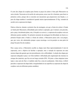 136

O corte das chapas de ecoplaca para formar as peças do coletor é feito pelo Marceneiro na
serra circular. Necessita-se de auxílio de outra pessoa, nesse caso foi o Instrutor, para fazer os
primeiros cortes, porque não se encontra um mecanismo que proporcione esta função, e, o
peso da chapa também é considerável quando inteira (aproximadamente 25 Kg, variando de
acordo com a espessura da chapa).


Pode-se observar, durante a primeira fase da montagem, em que a frente do coletor é fixada
ao fundo pelo Marceneiro, dificuldades para realizar a operação, que é manual, com precisão,
pois a peça, inicialmente plana, reta, é forçada a se curvar; e, a espessura da ecoplaca varia em
diferentes pontos medidos. No primeiro momento da montagem há dificuldade em fazer-se a
primeira fixação entre o fundo e a frente do coletor, o Marceneiro passa cola e usa pregos,
que, por vezes, são substituídos porque a peça escorrega e sai da posição ou uma parte do
prego fica para fora da ecoplaca.


Para a peça curva, o Marceneiro escolhe as chapas mais finas (aproximadamente 6 mm de
espessura), com o objetivo de facilitar a operação, mas a variação de espessura em uma
mesma chapa não garante que este procedimento evite a dificuldade. A seleção das chapas por
espessura adequada à peça a ser feita também é dificultada pela organização das mesmas no
estoque dos materiais, que fica em um longo corredor (FIG. 34) junto: a duas máquinas (uma
tupia e uma serra de fita) e é também onde fica a área de acabamento. Além disso, é difícil
perceber a espessura da chapa dada a irregularidade de sua superfície (a espessura da chapa de
ecoplaca varia em diferentes pontos medidos).
 