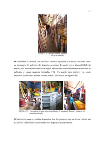 137




                               FIGURA 34 – Longo corredor: depósito
                                           e área de acabamento


O Associado e o Aprendiz, com auxílio do Instrutor, organizam os coletores, conforme a fase
de montagem. Os coletores são dispostos no espaço de acordo com a disponibilidade do
mesmo, não prevalecendo critérios ou regras. Quando são fabricadas maiores quantidades de
coletores, o espaço apresenta limitações (FIG. 35), quanto mais coletores vão sendo
montados, constituindo maiores volumes, maior a dificuldade em organizá-los.




      FIGURA 35 – Os coletores ocupam diversos ambientes da marcenaria durante a produção em
                 grandes quantidades


O Marceneiro apara as rebarbas da primeira fase de montagem (em que frente e fundo são
fixados) na serra circular e acrescenta a base do produto posteriormente.
 